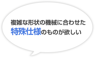 複雑な形状の機械に合わせた特殊仕様のものが欲しい