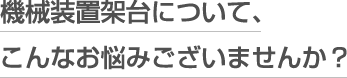 機械装置架台について、こんなお悩みございませんか？