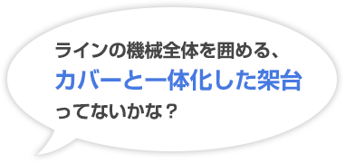 ラインの機械全体を囲める、カバーと一体化した架台ってないかな？